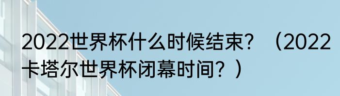 2022世界杯什么时候结束？（2022卡塔尔世界杯闭幕时间？）