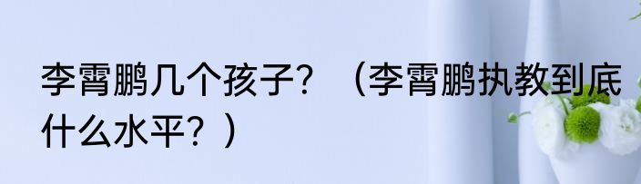 李霄鹏几个孩子？（李霄鹏执教到底什么水平？）