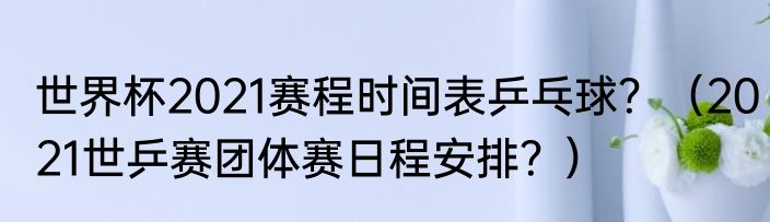 世界杯2021赛程时间表乒乓球？（2021世乒赛团体赛日程安排？）