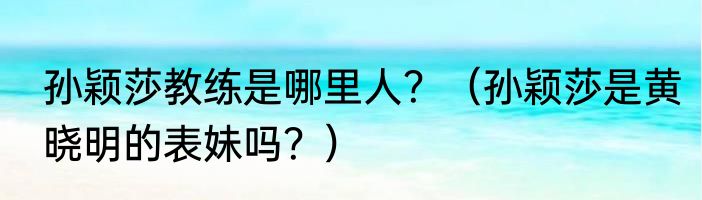 孙颖莎教练是哪里人？（孙颖莎是黄晓明的表妹吗？）