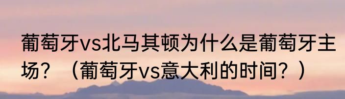 葡萄牙vs北马其顿为什么是葡萄牙主场？（葡萄牙vs意大利的时间？）