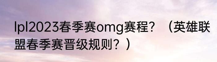 lpl2023春季赛omg赛程？（英雄联盟春季赛晋级规则？）
