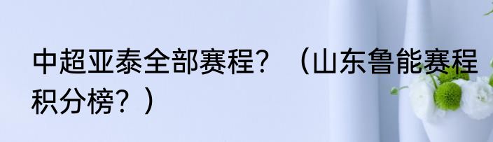 中超亚泰全部赛程？（山东鲁能赛程积分榜？）