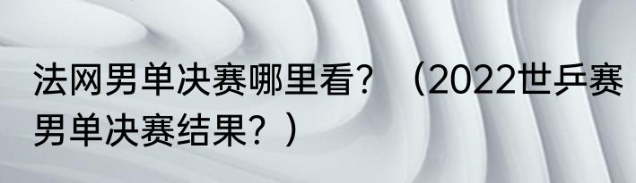 法网男单决赛哪里看？（2022世乒赛男单决赛结果？）