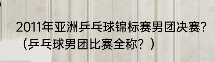 2011年亚洲乒乓球锦标赛男团决赛？（乒乓球男团比赛全称？）