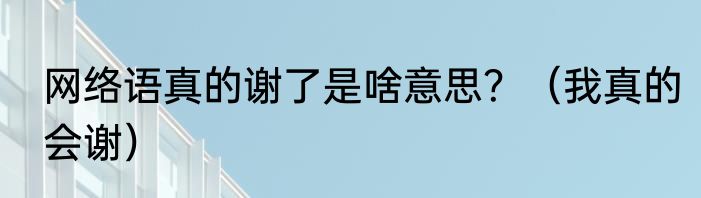 网络语真的谢了是啥意思？（我真的会谢）