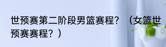 世预赛第二阶段男篮赛程？（女篮世预赛赛程？）