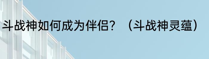 斗战神如何成为伴侣？（斗战神灵蕴）