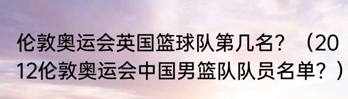 伦敦奥运会英国篮球队第几名？（2012伦敦奥运会中国男篮队队员名单？）