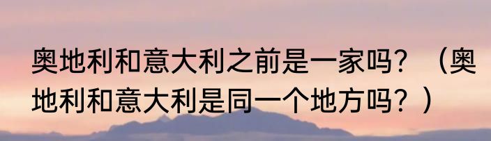 奥地利和意大利之前是一家吗？（奥地利和意大利是同一个地方吗？）