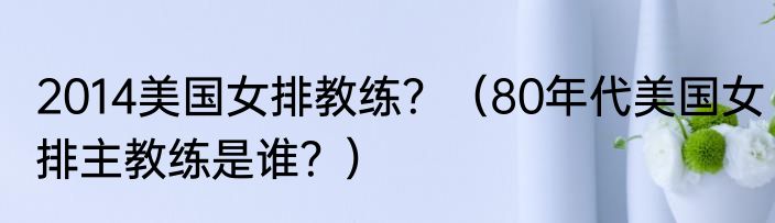 2014美国女排教练？（80年代美国女排主教练是谁？）