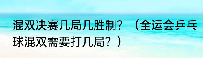 混双决赛几局几胜制？（全运会乒乓球混双需要打几局？）