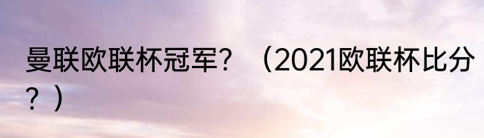 曼联欧联杯冠军？（2021欧联杯比分？）