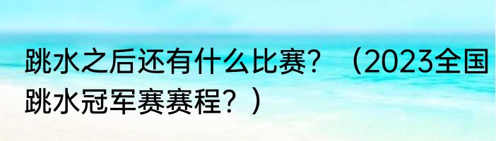 跳水之后还有什么比赛？（2023全国跳水冠军赛赛程？）