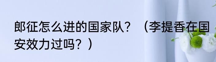 郎征怎么进的国家队？（李提香在国安效力过吗？）