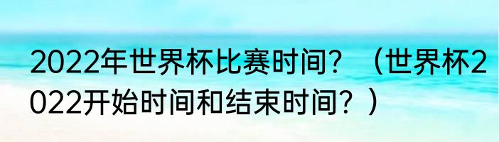 2022年世界杯比赛时间？（世界杯2022开始时间和结束时间？）