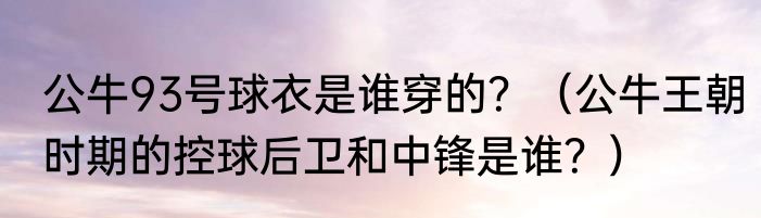 公牛93号球衣是谁穿的？（公牛王朝时期的控球后卫和中锋是谁？）