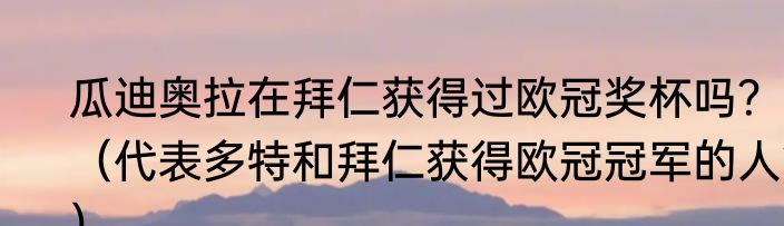 瓜迪奥拉在拜仁获得过欧冠奖杯吗？（代表多特和拜仁获得欧冠冠军的人？）
