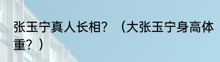 张玉宁真人长相？（大张玉宁身高体重？）