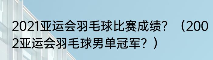 2021亚运会羽毛球比赛成绩？（2002亚运会羽毛球男单冠军？）