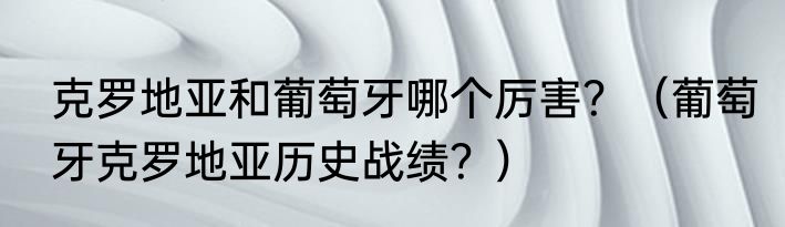 克罗地亚和葡萄牙哪个厉害？（葡萄牙克罗地亚历史战绩？）