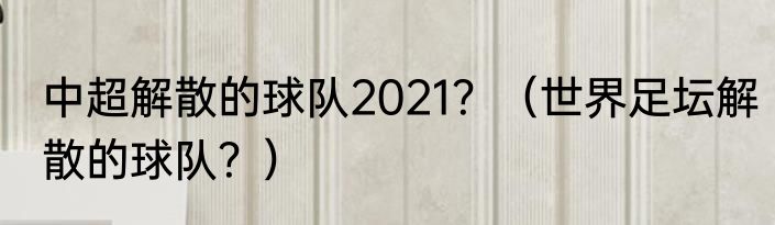 中超解散的球队2021？（世界足坛解散的球队？）