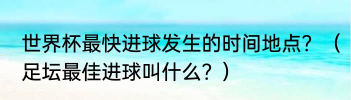 世界杯最快进球发生的时间地点？（足坛最佳进球叫什么？）