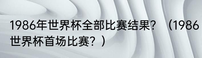 1986年世界杯全部比赛结果？（1986世界杯首场比赛？）