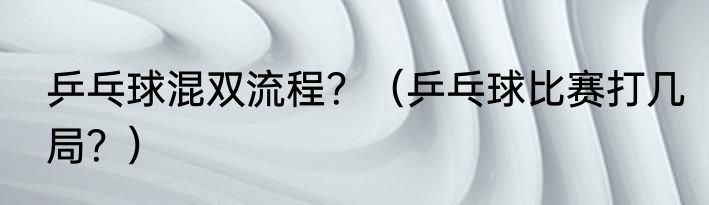 乒乓球混双流程？（乒乓球比赛打几局？）