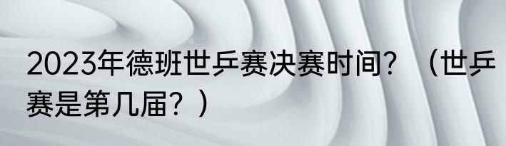 2023年德班世乒赛决赛时间？（世乒赛是第几届？）