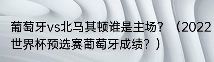 葡萄牙vs北马其顿谁是主场？（2022世界杯预选赛葡萄牙成绩？）