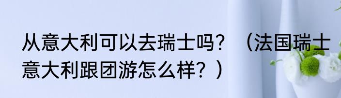从意大利可以去瑞士吗？（法国瑞士意大利跟团游怎么样？）