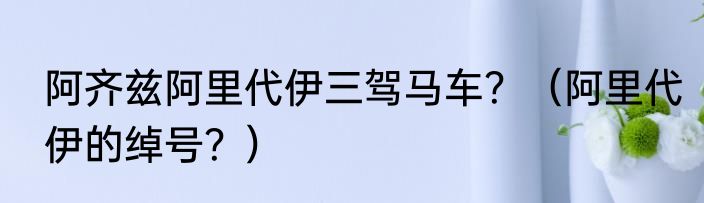 阿齐兹阿里代伊三驾马车？（阿里代伊的绰号？）