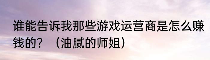 谁能告诉我那些游戏运营商是怎么赚钱的？（油腻的师姐）