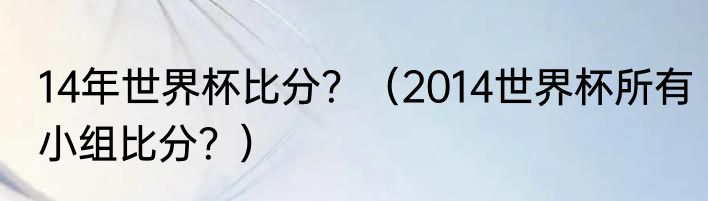 14年世界杯比分？（2014世界杯所有小组比分？）