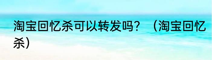 淘宝回忆杀可以转发吗？（淘宝回忆杀）