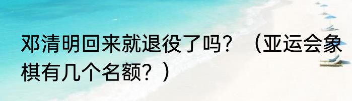 邓清明回来就退役了吗？（亚运会象棋有几个名额？）