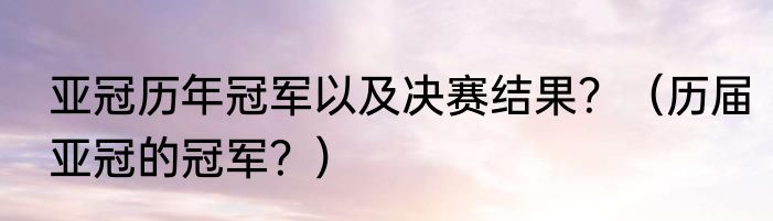亚冠历年冠军以及决赛结果？（历届亚冠的冠军？）