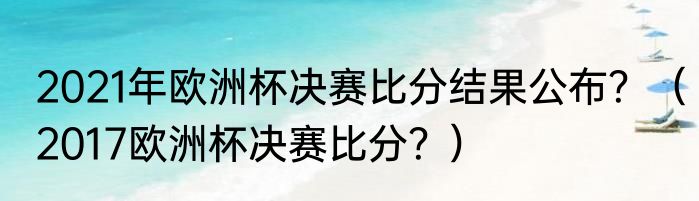 2021年欧洲杯决赛比分结果公布？（2017欧洲杯决赛比分？）