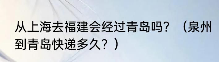 从上海去福建会经过青岛吗？（泉州到青岛快递多久？）