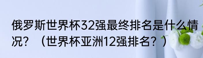 俄罗斯世界杯32强最终排名是什么情况？（世界杯亚洲12强排名？）