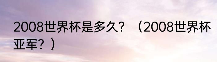 2008世界杯是多久？（2008世界杯亚军？）