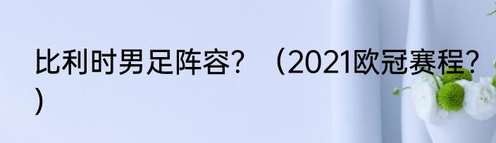 比利时男足阵容？（2021欧冠赛程？）