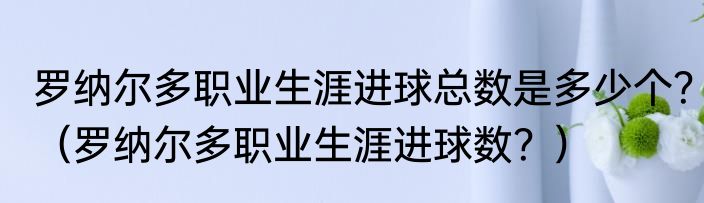 罗纳尔多职业生涯进球总数是多少个？（罗纳尔多职业生涯进球数？）