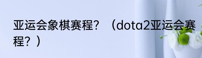 亚运会象棋赛程？（dota2亚运会赛程？）