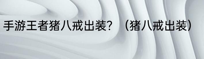 手游王者猪八戒出装？（猪八戒出装）