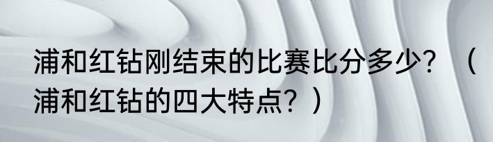 浦和红钻刚结束的比赛比分多少？（浦和红钻的四大特点？）