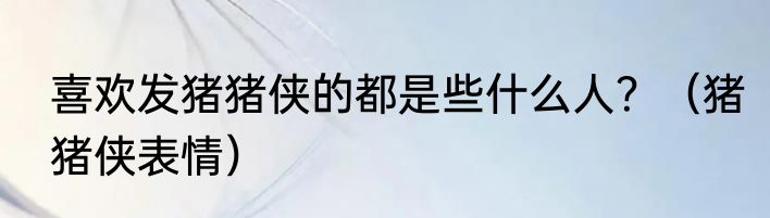 喜欢发猪猪侠的都是些什么人？（猪猪侠表情）