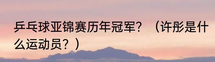 乒乓球亚锦赛历年冠军？（许彤是什么运动员？）