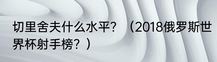 切里舍夫什么水平？（2018俄罗斯世界杯射手榜？）